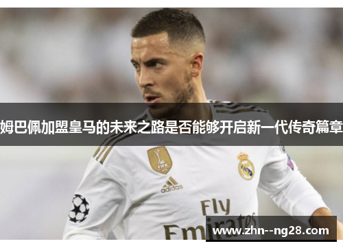 姆巴佩加盟皇马的未来之路是否能够开启新一代传奇篇章