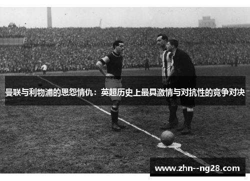 曼联与利物浦的恩怨情仇:英超历史上最具激情与对抗性的竞争对决 曼联与利物浦的恩怨情仇:英超历史上最具激情与对抗性的竞争对决