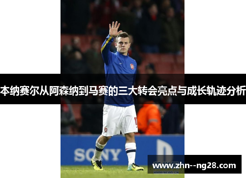 本纳赛尔从阿森纳到马赛的三大转会亮点与成长轨迹分析 本纳赛尔从阿森纳到马赛的三大转会亮点与成长轨迹分析