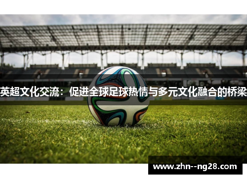 英超文化交流:促进全球足球热情与多元文化融合的桥梁 英超文化交流:促进全球足球热情与多元文化融合的桥梁