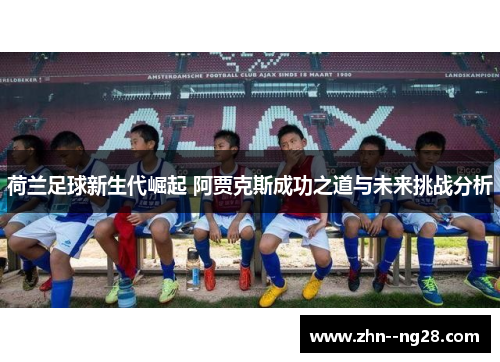 荷兰足球新生代崛起 阿贾克斯成功之道与未来挑战分析 荷兰足球新生代崛起 阿贾克斯成功之道与未来挑战分析