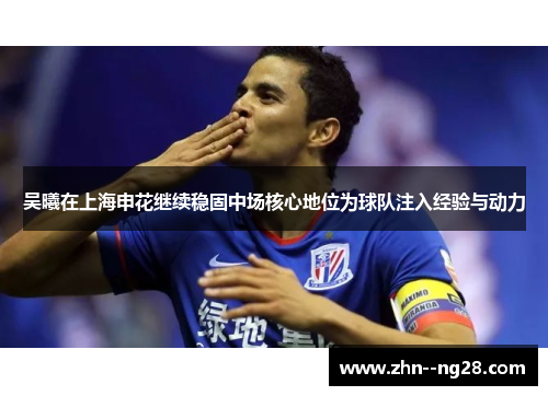 吴曦在上海申花继续稳固中场核心地位为球队注入经验与动力 吴曦在上海申花继续稳固中场核心地位为球队注入经验与动力