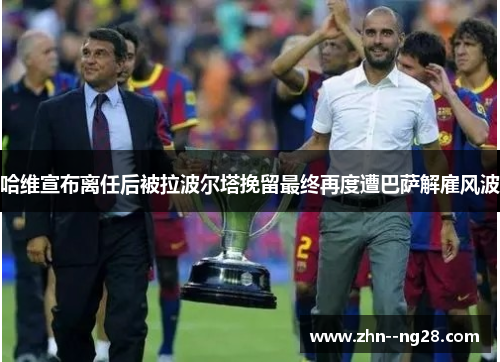 哈维宣布离任后被拉波尔塔挽留最终再度遭巴萨解雇风波 哈维宣布离任后被拉波尔塔挽留最终再度遭巴萨解雇风波