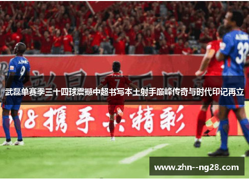 武磊单赛季三十四球震撼中超书写本土射手巅峰传奇与时代印记再立 武磊单赛季三十四球震撼中超书写本土射手巅峰传奇与时代印记再立